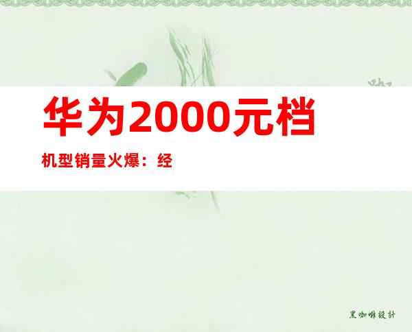 华为2000元档机型销量火爆：经济实惠受追捧